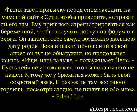 Фвонк завел привычку перед сном заходить на мамский сайт в Сети, чтобы проверить, не травят ли его там. Ему пришлось зарегистрироваться как беременной, чтобы получить доступ на форум и в блоги. Он записал себе самую возможно дальнюю дату родов. Пока никаких поношений в свой адрес он тут не обнаружил, но продолжает искать.<br />«Ищи, ищи дальше, - подзуживает Йенс. - Пусть тебя не успокаивает, что ты пока ничего не нашел. К тому же у брюхатых может быть свой секретный язык. И раз уж ты там все равно торчишь, посмотри заодно, не пишут ли обо мне». - Erlend Loe