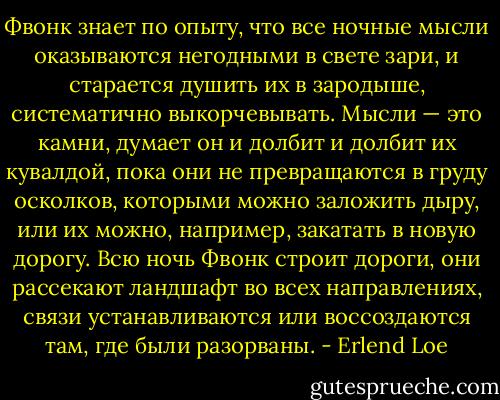 Фвонк знает по опыту, что все ночные мысли оказываются негодными в свете зари, и старается душить их в зародыше, систематично выкорчевывать. Мысли — это камни, думает он и долбит и долбит их кувалдой, пока они не превращаются в груду осколков, которыми можно заложить дыру, или их можно, например, закатать в новую дорогу. Всю ночь Фвонк строит дороги, они рассекают ландшафт во всех направлениях, связи устанавливаются или воссоздаются там, где были разорваны. - Erlend Loe