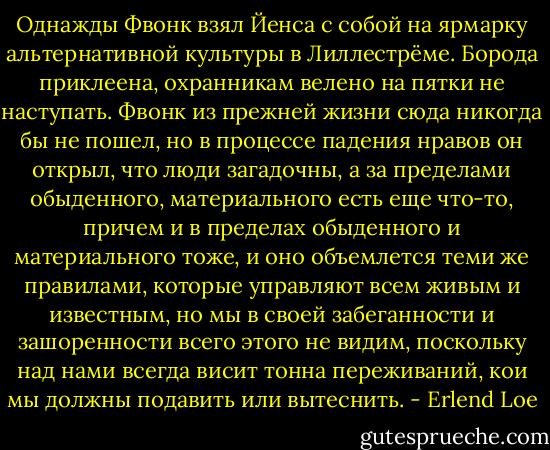 Однажды Фвонк взял Йенса с собой на ярмарку альтернативной культуры в Лиллестрёме. Борода приклеена, охранникам велено на пятки не наступать. Фвонк из прежней жизни сюда никогда бы не пошел, но в процессе падения нравов он открыл, что люди загадочны, а за пределами обыденного, материального есть еще что-то, причем и в пределах обыденного и материального тоже, и оно объемлется теми же правилами, которые управляют всем живым и известным, но мы в своей забеганности и зашоренности всего этого не видим, поскольку над нами всегда висит тонна переживаний, кои мы должны подавить или вытеснить. - Erlend Loe