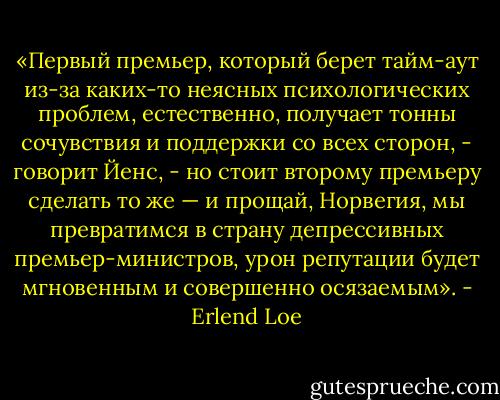 «Первый премьер, который берет тайм-аут из-за каких-то неясных психологических проблем, естественно, получает тонны сочувствия и поддержки со всех сторон, - говорит Йенс, - но стоит второму премьеру сделать то же — и прощай, Норвегия, мы превратимся в страну депрессивных премьер-министров, урон репутации будет мгновенным и совершенно осязаемым». - Erlend Loe