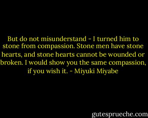 But do not misunderstand - I turned him to stone from compassion. Stone men have stone hearts, and stone hearts cannot be wounded or broken. I would show you the same compassion, if you wish it. - Miyuki Miyabe
