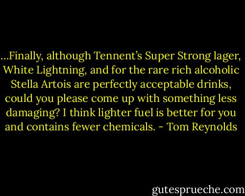…Finally, although Tennent’s Super Strong lager, White Lightning, and for the rare rich alcoholic Stella Artois are perfectly acceptable drinks, could you please come up with something less damaging? I think lighter fuel is better for you and contains fewer chemicals. - Tom Reynolds