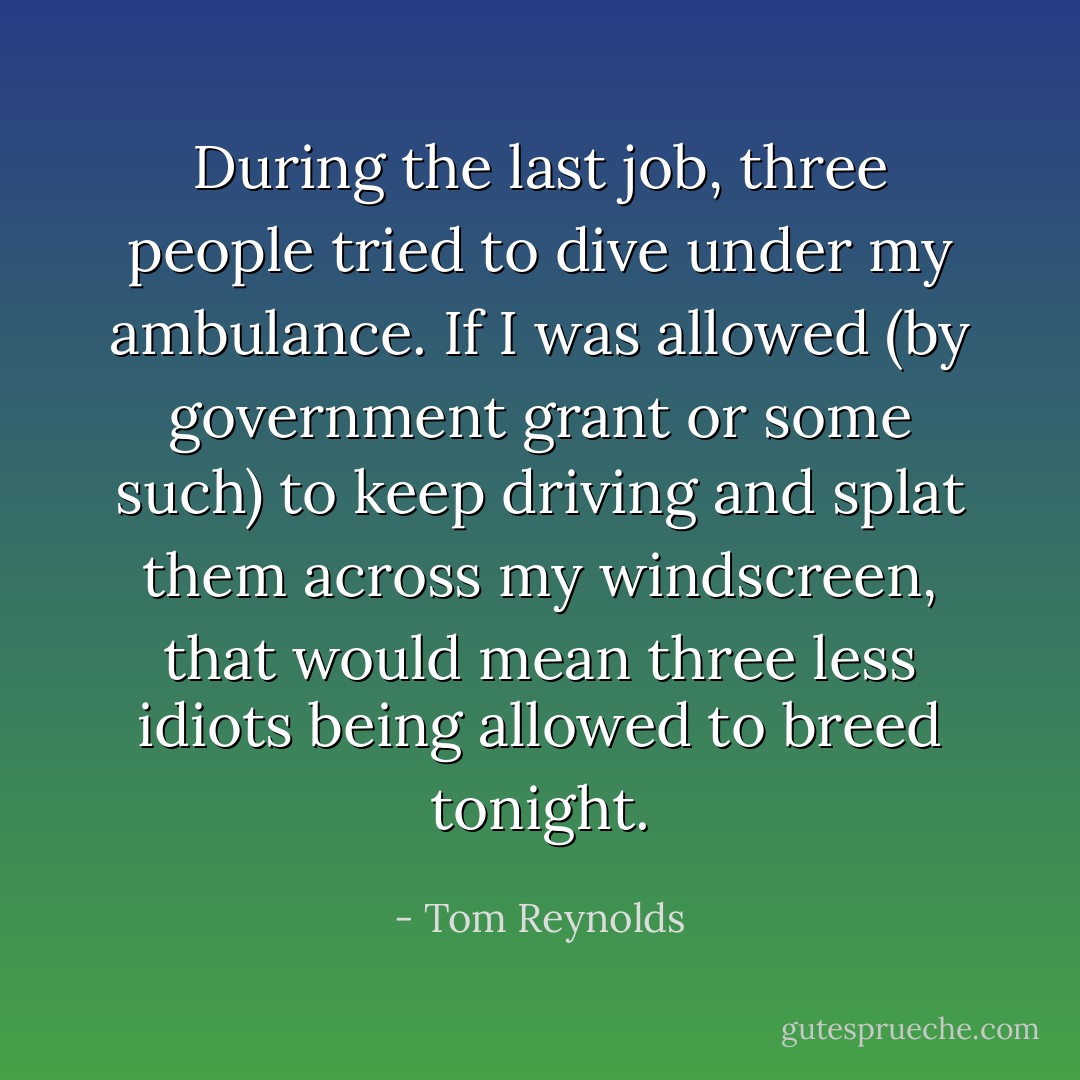 During the last job, three people tried to dive under my ambulance. If I was allowed (by government grant or some such) to keep driving and splat them across my windscreen, that would mean three less idiots being allowed to breed tonight. - Tom Reynolds