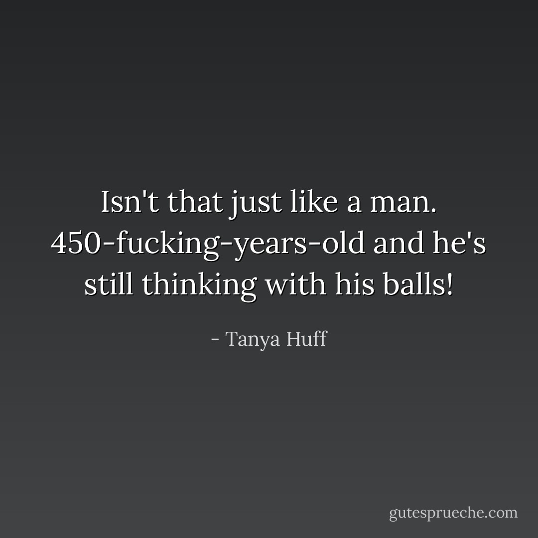 Isn't that just like a man. 450-fucking-years-old and he's still thinking with his balls! - Tanya Huff
