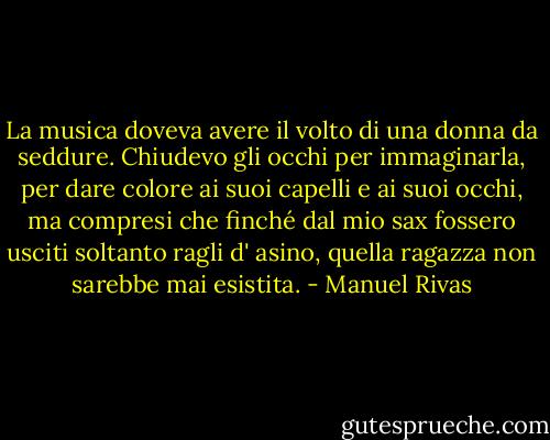 La musica doveva avere il volto di una donna da seddure. Chiudevo gli occhi per immaginarla, per dare colore ai suoi capelli e ai suoi occhi, ma compresi che finché dal mio sax fossero usciti soltanto ragli d' asino, quella ragazza non sarebbe mai esistita. - Manuel Rivas