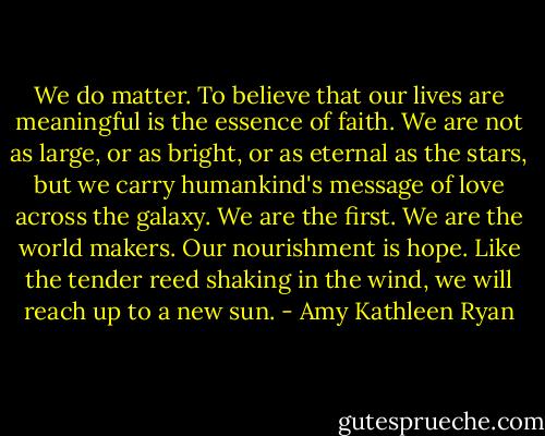 We do matter. To believe that our lives are meaningful is the essence of faith. We are not as large, or as bright, or as eternal as the stars, but we carry humankind's message of love across the galaxy. We are the first. We are the world makers. Our nourishment is hope. Like the tender reed shaking in the wind, we will reach up to a new sun. - Amy Kathleen Ryan