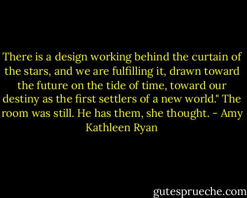 There is a design working behind the curtain of the stars, and we are fulfilling it, drawn toward the future on the tide of time, toward our destiny as the first settlers of a new world."<br />The room was still. He has them, she thought. - Amy Kathleen Ryan