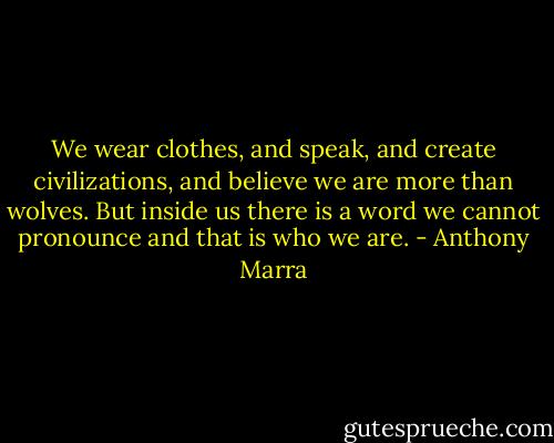 We wear clothes, and speak, and create civilizations, and believe we are more than wolves. But inside us there is a word we cannot pronounce and that is who we are. - Anthony Marra