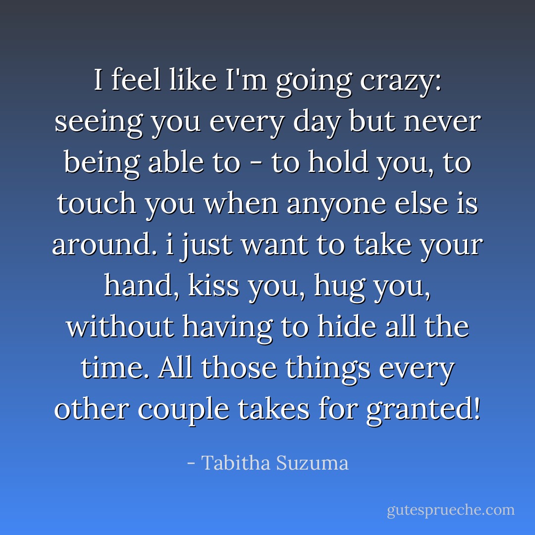 I feel like I'm going crazy: seeing you every day but never being able to - to hold you, to touch you when anyone else is around. i just want to take your hand, kiss you, hug you, without having to hide all the time. All those things every other couple takes for granted! - Tabitha Suzuma