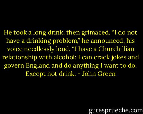 He took a long drink, then grimaced. “I do not have a drinking problem,” he announced, his voice needlessly loud. “I have a Churchillian relationship with alcohol: I can crack jokes and govern England and do anything I want to do. Except not drink. - John Green