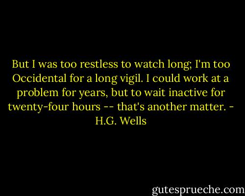 But I was too restless to watch long; I'm too Occidental for a long vigil. I could work at a problem for years, but to wait inactive for twenty-four hours -- that's another matter. - H.G. Wells