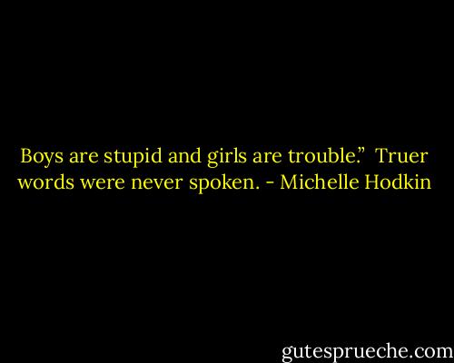 Boys are stupid and girls are trouble.”<br /><br />Truer words were never spoken. - Michelle Hodkin
