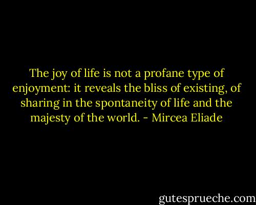 The joy of life is not a profane type of enjoyment: it reveals the bliss of existing, of sharing in the spontaneity of life and the majesty of the world. - Mircea Eliade