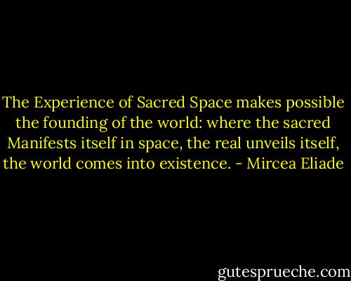 The Experience of Sacred Space makes possible the founding of the world: where the sacred Manifests itself in space, the real unveils itself, the world comes into existence. - Mircea Eliade