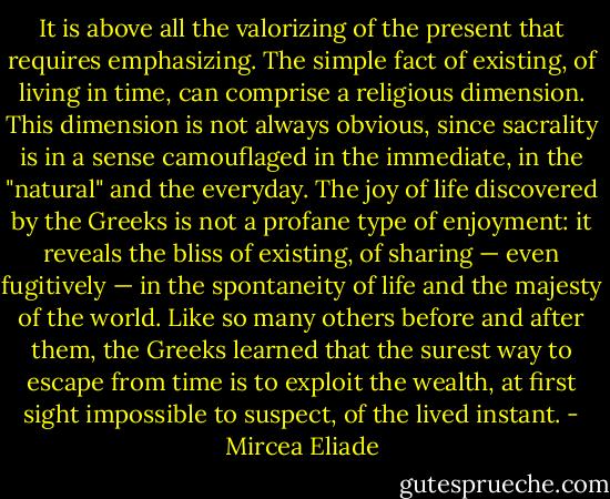 It is above all the valorizing of the present that requires emphasizing. The simple fact of existing, of living in time, can comprise a religious dimension. This dimension is not always obvious, since sacrality is in a sense camouflaged in the immediate, in the "natural" and the everyday. The joy of life discovered by the Greeks is not a profane type of enjoyment: it reveals the bliss of existing, of sharing — even fugitively — in the spontaneity of life and the majesty of the world. Like so many others before and after them, the Greeks learned that the surest way to escape from time is to exploit the wealth, at first sight impossible to suspect, of the lived instant. - Mircea Eliade