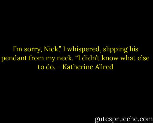 I’m sorry, Nick,” I whispered, slipping his pendant from my neck. “I didn’t know what else to do. - Katherine Allred