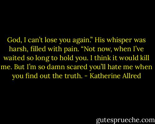 God, I can’t lose you again.” His whisper was harsh, filled with pain. “Not now, when I’ve waited so long to hold you. I think it would kill me. But I’m so damn scared you’ll hate me when you find out the truth. - Katherine Allred