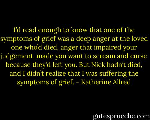 I’d read enough to know that one of the symptoms of grief was a deep anger at the loved one who’d died, anger that impaired your judgement, made you want to scream and curse because they’d left you. But Nick hadn’t died, and I didn’t realize that I was suffering the symptoms of grief. - Katherine Allred