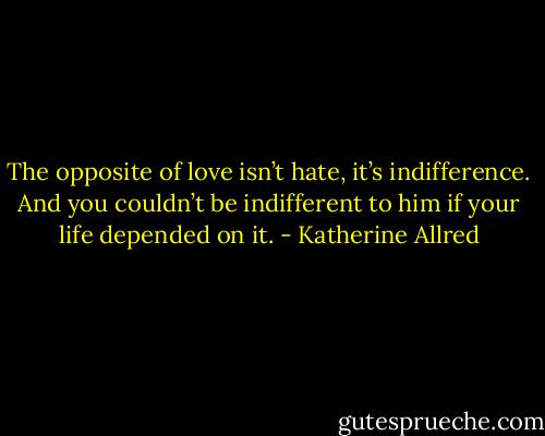 The opposite of love isn’t hate, it’s indifference. And you couldn’t be indifferent to him if your life depended on it. - Katherine Allred