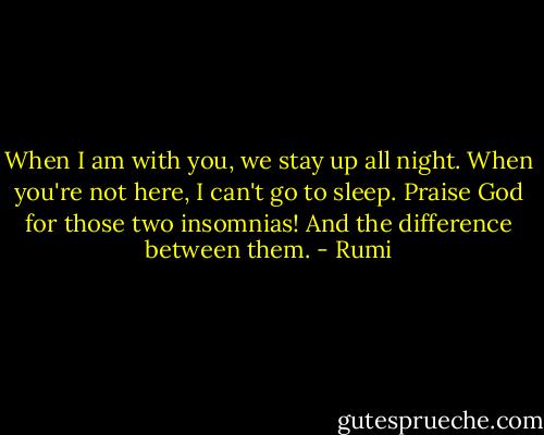 When I am with you, we stay up all night.<br />When you're not here, I can't go to sleep.<br />Praise God for those two insomnias!<br />And the difference between them. - Rumi
