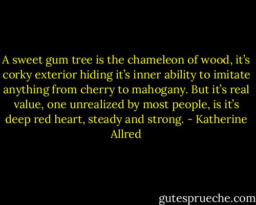 A sweet gum tree is the chameleon of wood, it’s corky exterior hiding it’s inner ability to imitate anything from cherry to mahogany. But it’s real value, one unrealized by most people, is it’s deep red heart, steady and strong. - Katherine Allred