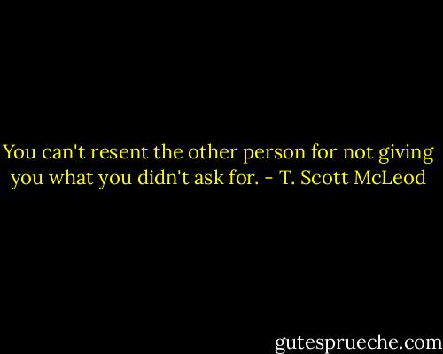 You can't resent the other person for not giving you what you didn't ask for. - T. Scott McLeod