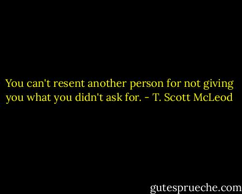 You can't resent another person for not giving you what you didn't ask for. - T. Scott McLeod