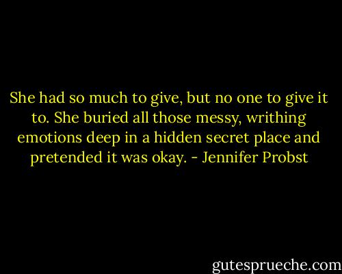 She had so much to give, but no one to give it to. She buried all those messy, writhing emotions deep in a hidden secret place and pretended it was okay. - Jennifer Probst