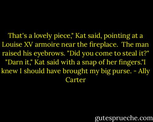 That's a lovely piece," Kat said, pointing at a Louise XV armoire near the fireplace. <br />The man raised his eyebrows. "Did you come to steal it?"<br />"Darn it," Kat said with a snap of her fingers."I knew I should have brought my big purse. - Ally Carter
