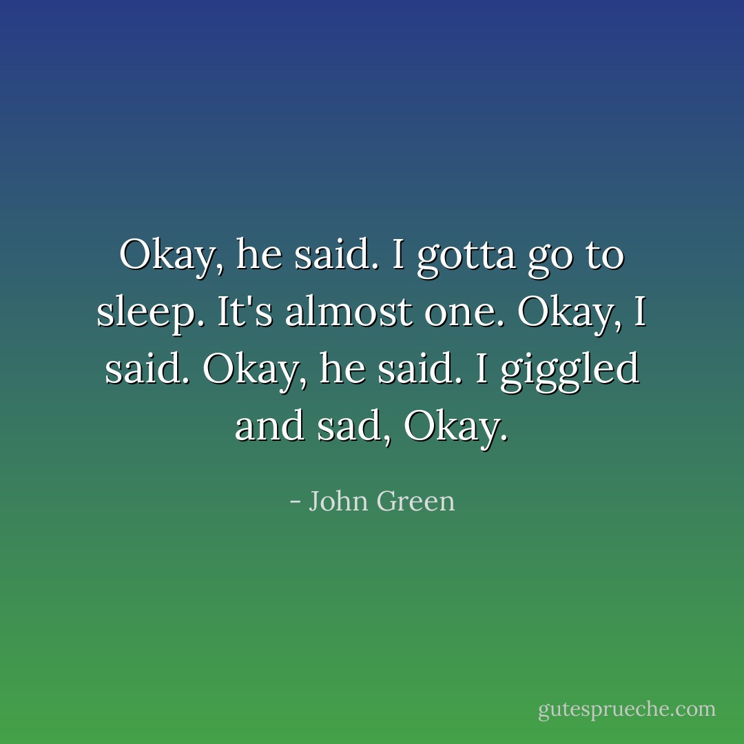 Okay, he said. I gotta go to sleep. It's almost one.<br />Okay, I said.<br />Okay, he said.<br />I giggled and sad, Okay. - John Green