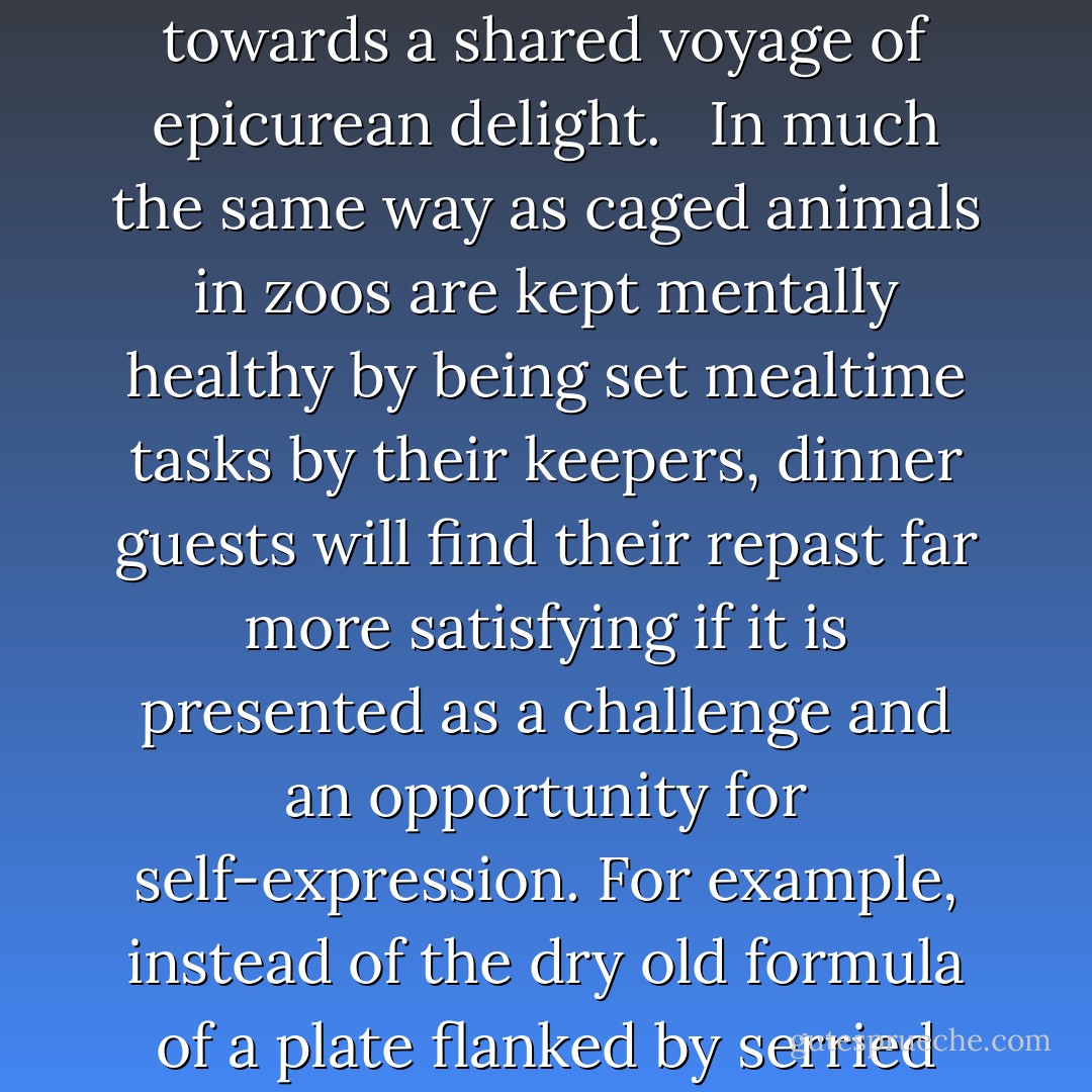 Whether you are attending someone else's or holding your own dinner party, your main objective should be to lead guests away from the usual road of predictable behaviour and tedious conversation, and towards a shared voyage of epicurean delight. <br /><br />In much the same way as caged animals in zoos are kept mentally healthy by being set mealtime tasks by their keepers, dinner guests will find their repast far more satisfying if it is presented as a challenge and an opportunity for self-expression. For example, instead of the dry old formula of a plate flanked by serried ranks of knives, forks and spoons, today's modern host should show a little more ingenuity when selecting eating utensils. The novelty of using a Black  - Gustav Temple and Vic Darkwood