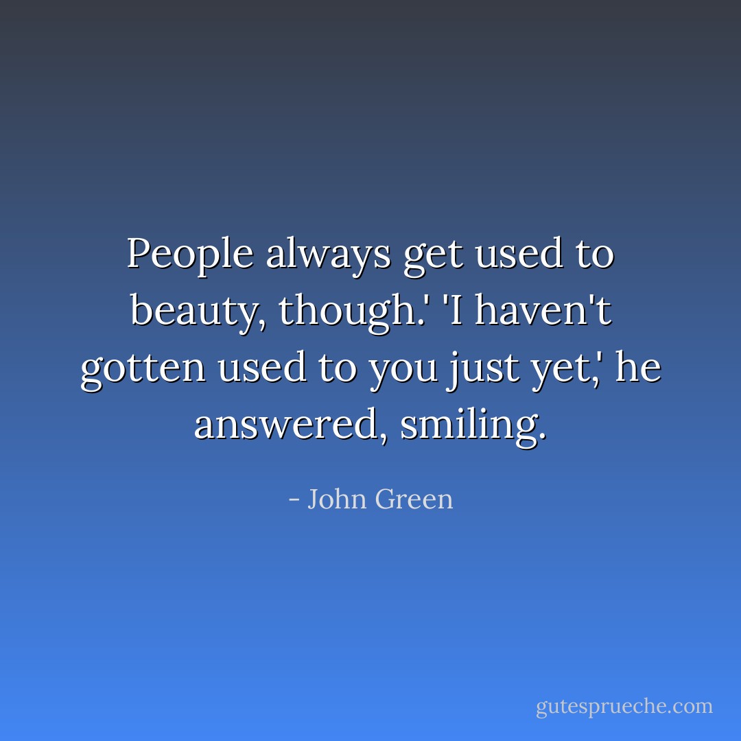 People always get used to beauty, though.'<br />'I haven't gotten used to you just yet,' he answered, smiling. - John Green