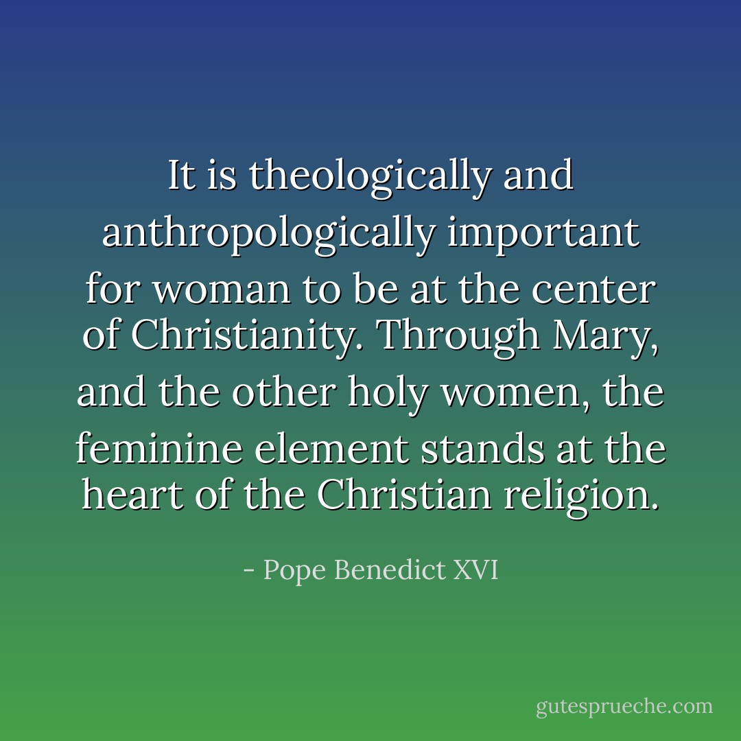 It is theologically and anthropologically important for woman to be at the center of Christianity. Through Mary, and the other holy women, the feminine element stands at the heart of the Christian religion. - Pope Benedict XVI