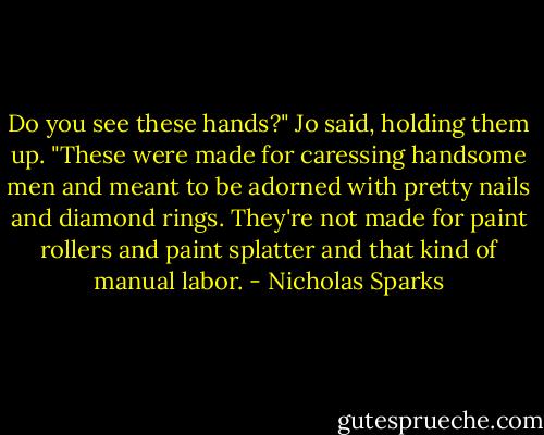 Do you see these hands?" Jo said, holding them up. "These were made for caressing handsome men and meant to be adorned with pretty nails and diamond rings. They're not made for paint rollers and paint splatter and that kind of manual labor. - Nicholas Sparks