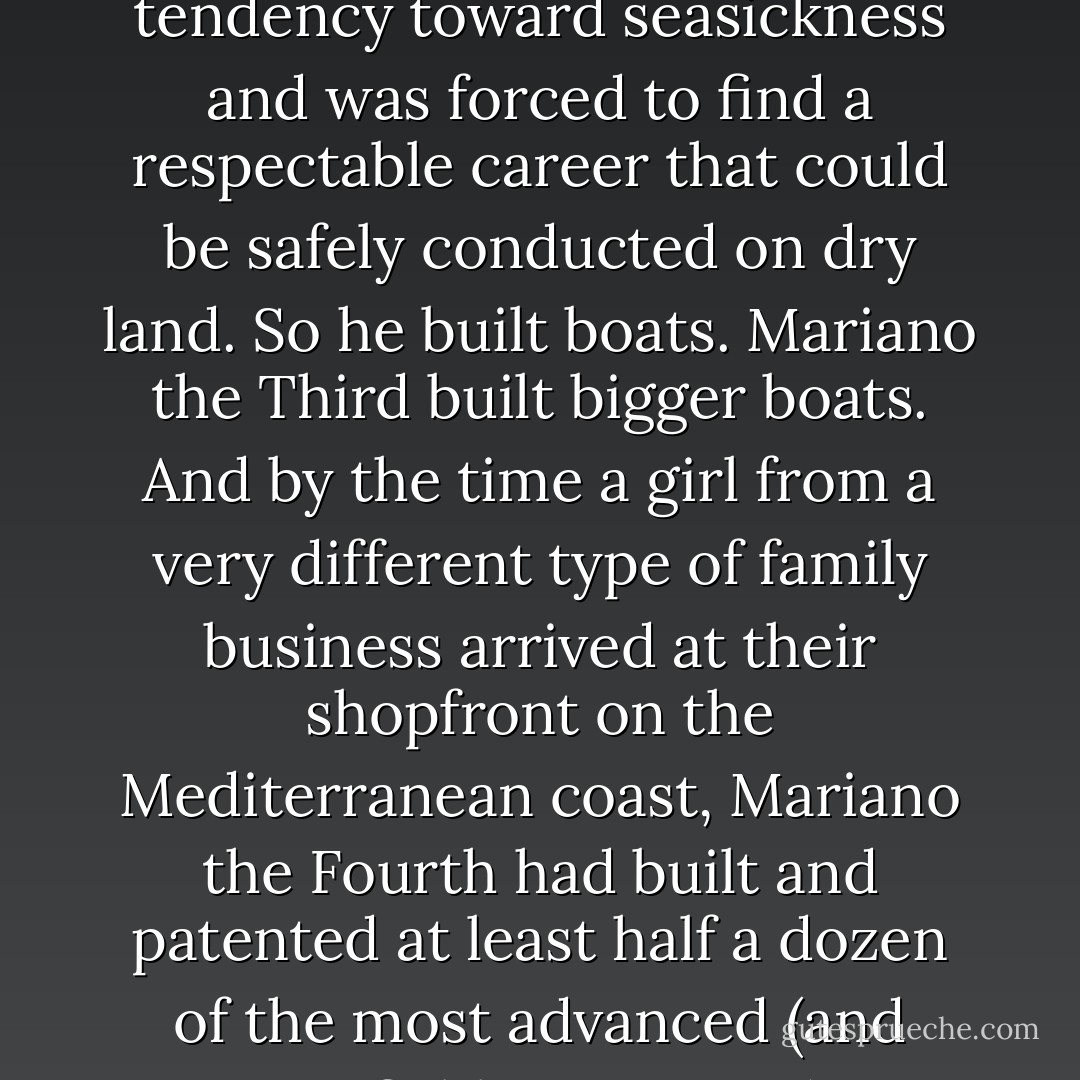 Mariano the Second had been the son of a fisherman, but he'd suffered from an unfortunate tendency toward seasickness and was forced to find a respectable career that could be safely conducted on dry land. So he built boats.<br />Mariano the Third built bigger boats.<br />And by the time a girl from a very different type of family business arrived at their shopfront on the Mediterranean coast, Mariano the Fourth had built and patented at least half a dozen of the most advanced (and justifiably expensive) watercrafts in the world. - Ally Carter