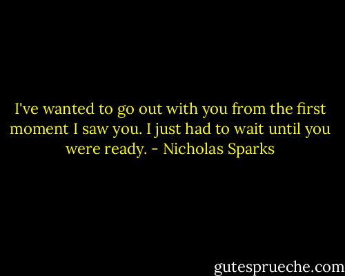 I've wanted to go out with you from the first moment I saw you. I just had to wait until you were ready. - Nicholas Sparks