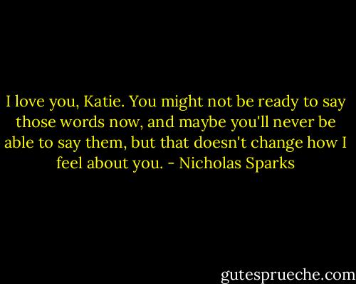 I love you, Katie. You might not be ready to say those words now, and maybe you'll never be able to say them, but that doesn't change how I feel about you. - Nicholas Sparks