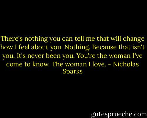 There's nothing you can tell me that will change how I feel about you. Nothing. Because that isn't you. It's never been you. You're the woman I've come to know. The woman I love. - Nicholas Sparks
