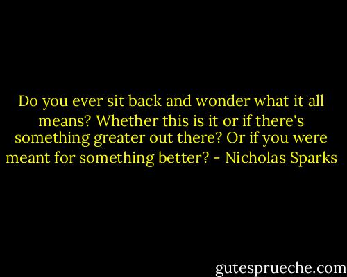 Do you ever sit back and wonder what it all means? Whether this is it or if there's something greater out there? Or if you were meant for something better? - Nicholas Sparks