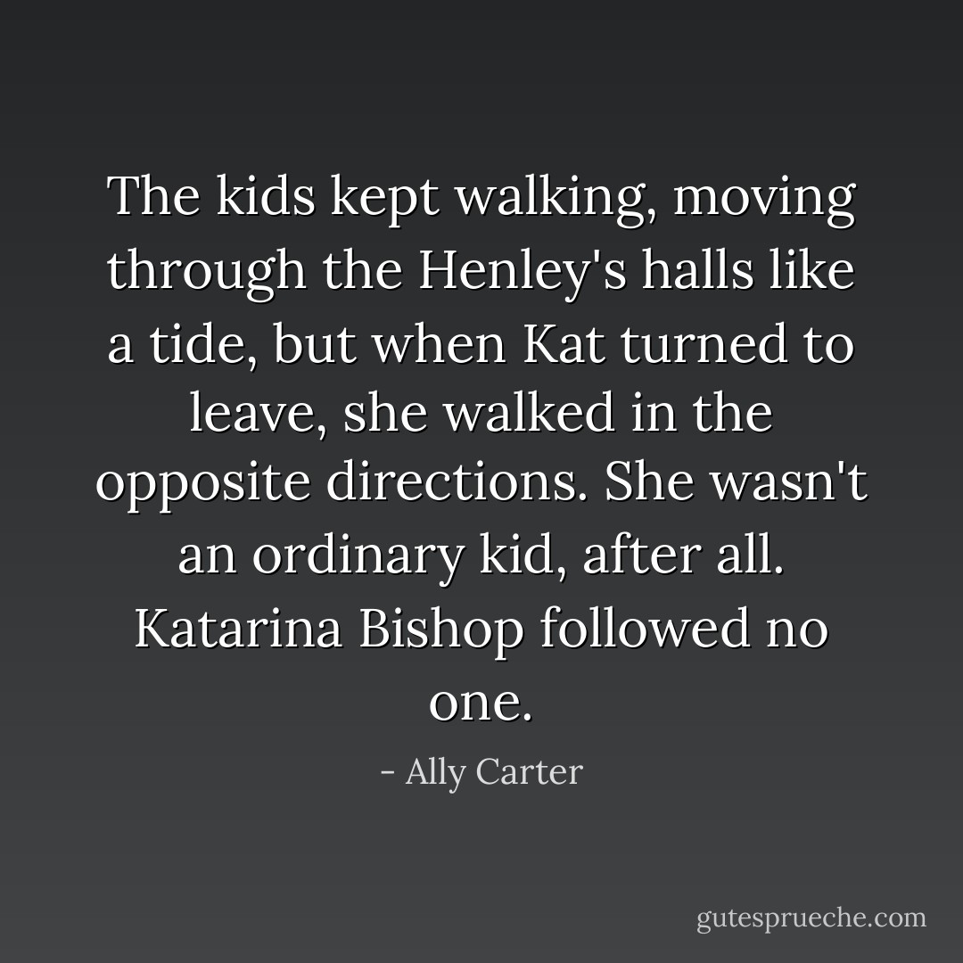 The kids kept walking, moving through the Henley's halls like a tide, but when Kat turned to leave, she walked in the opposite directions. She wasn't an ordinary kid, after all.<br />Katarina Bishop followed no one. - Ally Carter
