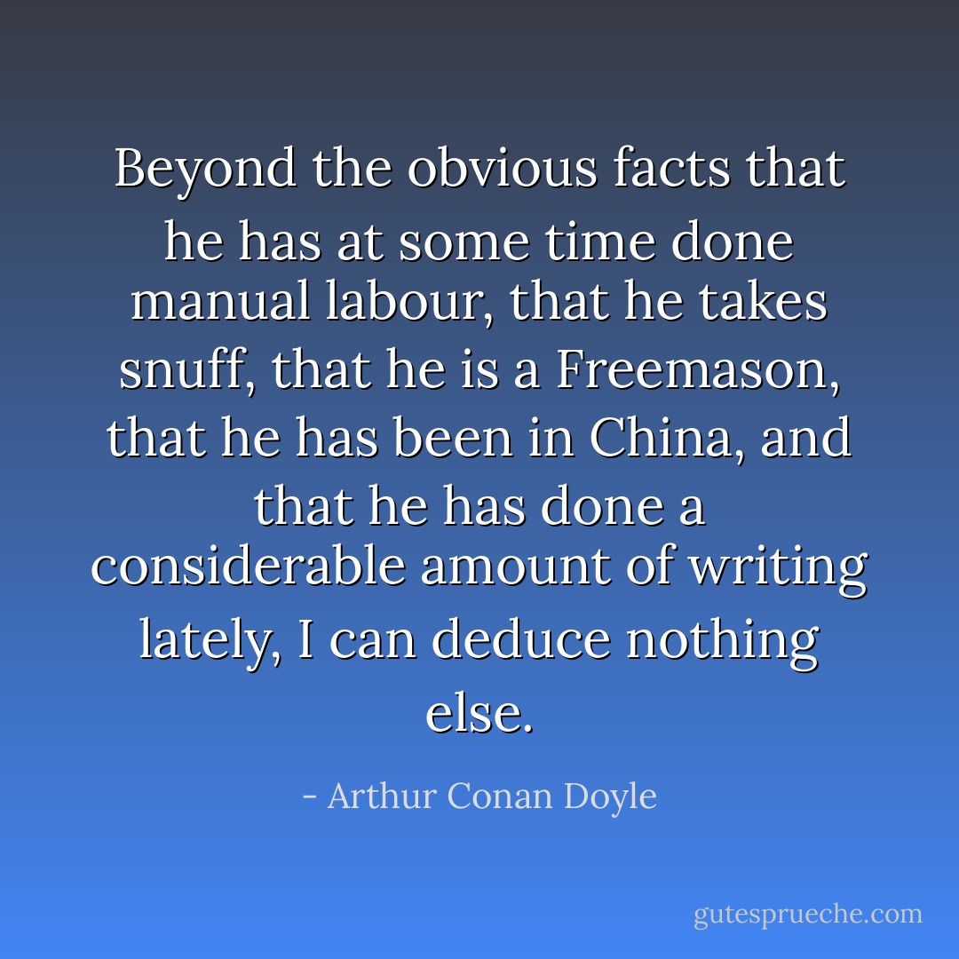 Beyond the obvious facts that he has at some time done manual labour, that he takes snuff, that he is a Freemason, that he has been in China, and that he has done a considerable amount of writing lately, I can deduce nothing else. - Arthur Conan Doyle