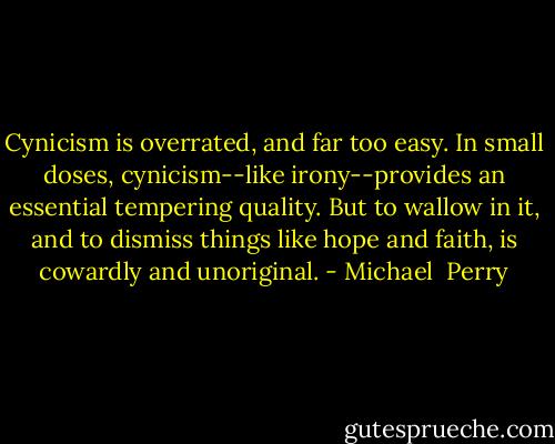 Cynicism is overrated, and far too easy. In small doses, cynicism--like irony--provides an essential tempering quality. But to wallow in it, and to dismiss things like hope and faith, is cowardly and unoriginal. - Michael  Perry
