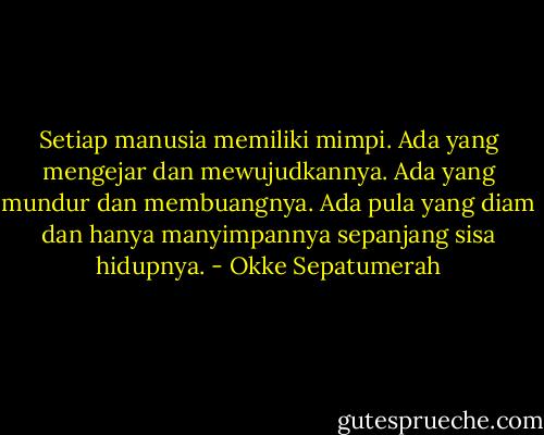 Setiap manusia memiliki mimpi. Ada yang mengejar dan mewujudkannya. Ada yang mundur dan membuangnya. Ada pula yang diam dan hanya manyimpannya sepanjang sisa hidupnya. - Okke Sepatumerah