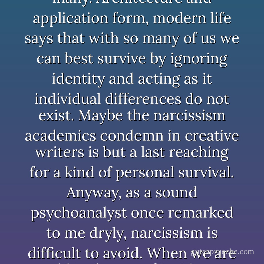 …I’ve seen the world tell us with wars and real estate developments and bad politics and odd court decisions that our lives don’t matter. That may be because we are too many. Architecture and application form, modern life says that with so many of us we can best survive by ignoring identity and acting as it individual differences do not exist. Maybe the narcissism academics condemn in creative writers is but a last reaching for a kind of personal survival. Anyway, as a sound psychoanalyst once remarked to me dryly, narcissism is difficult to avoid. When we are told in dozens of insidious ways that our lives don’t matter, we may be forced to insist, often far too loudly, that they do. - Richard Hugo
