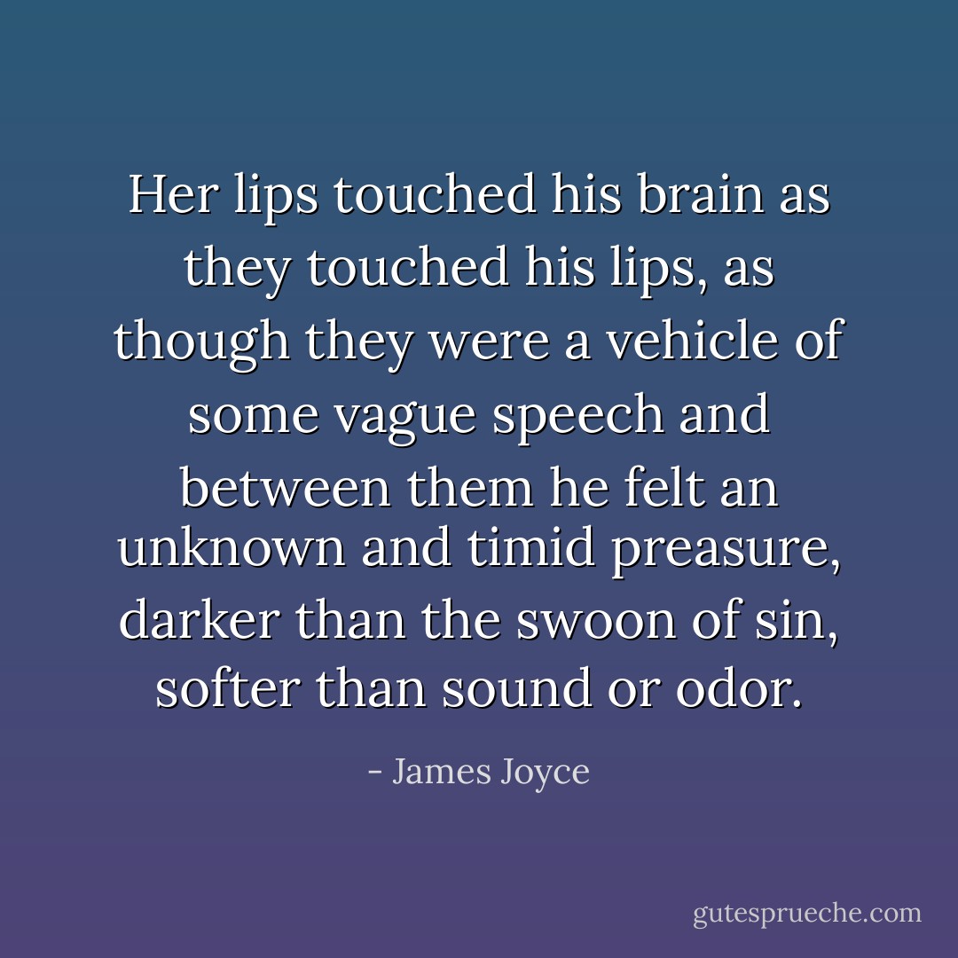 Her lips touched his brain as they touched his lips, as though they were a vehicle of some vague speech and between them he felt an unknown and timid preasure, darker than the swoon of sin, softer than sound or odor. - James Joyce