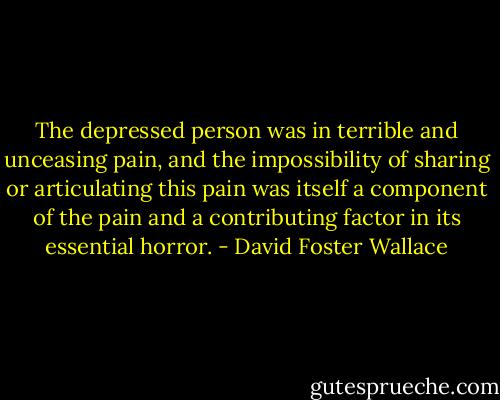 The depressed person was in terrible and unceasing pain, and the impossibility of sharing or articulating this pain was itself a component of the pain and a contributing factor in its essential horror. - David Foster Wallace