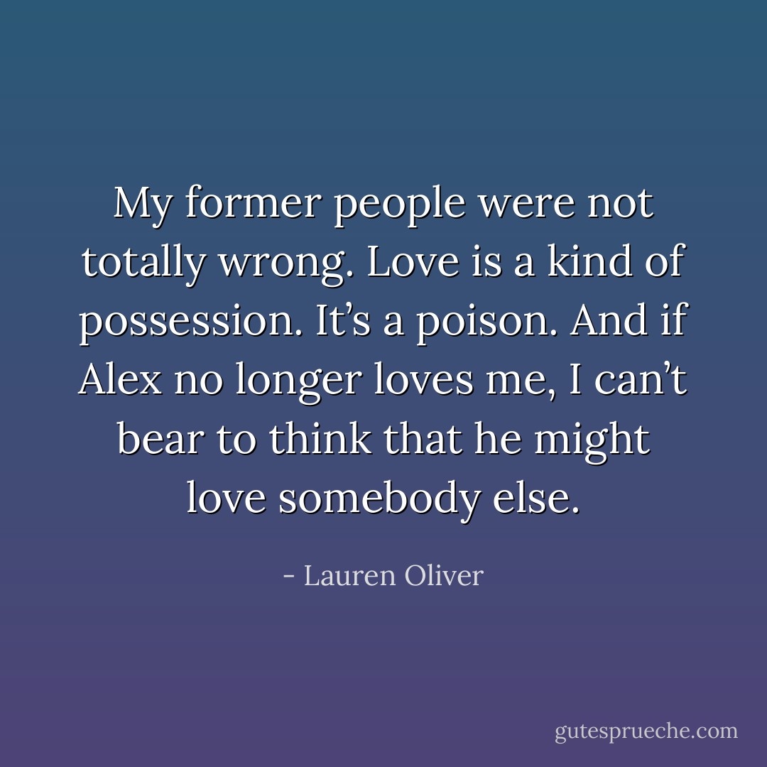 My former people were not totally wrong. Love is a kind of possession. It’s a poison. And if Alex no longer loves me, I can’t bear to think that he might love somebody else. - Lauren Oliver