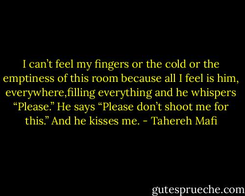 I can’t feel my fingers or the cold or the emptiness of this room because all I feel is him, everywhere,filling everything and he whispers<br />“Please.”<br />He says “Please don’t shoot me for this.”<br />And he kisses me. - Tahereh Mafi