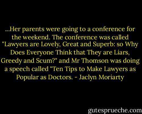 ...Her parents were going to a conference for the weekend. The conference was called "Lawyers are Lovely, Great and Superb: so Why Does Everyone Think that They are Liars, Greedy and Scum?" and Mr Thomson was doing a speech called "Ten Tips to Make Lawyers as Popular as Doctors. - Jaclyn Moriarty