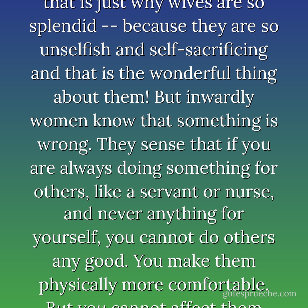 In fact that is why the lives of most women are so vaguely unsatisfactory. They are always doing secondary and menial things (that do not require all their gifts and ability) for others and never anything for themselves. Society and husbands praise them for it (when they get too miserable or have nervous breakdowns) though always a little perplexedly and half-heartedly and just to be consoling. The poor wives are reminded that that is just why wives are so splendid -- because they are so unselfish and self-sacrificing and that is the wonderful thing about them! But inwardly women know that something is wrong. They sense that if you are always doing something for others, like a servant or nurse, and never anything for yourself, you cannot do others any good. You make them physically more comfortable. But you cannot affect them spiritually in any way at all. For to teach, encourage, cheer up, console, amuse, stimulate or advise a husband or children or friends, you have to be something yourself. [...]"If you would shut your door against the children for an hour a day and say; 'Mother is working on her five-act tragedy in blank verse!' you would be surprised how they would respect you. They would probably all become playwrights. - Brenda Ueland